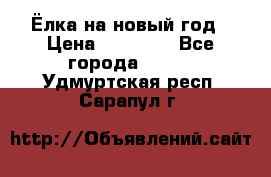 Ёлка на новый год › Цена ­ 30 000 - Все города  »    . Удмуртская респ.,Сарапул г.